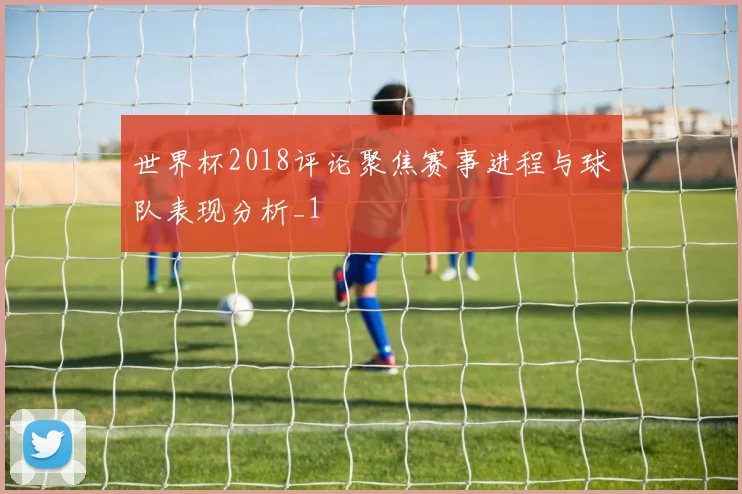 世界杯2018评论聚焦赛事进程与球队表现分析_1