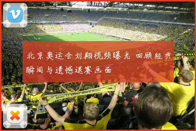 北京奥运会刘翔视频曝光 回顾经典瞬间与遗憾退赛画面