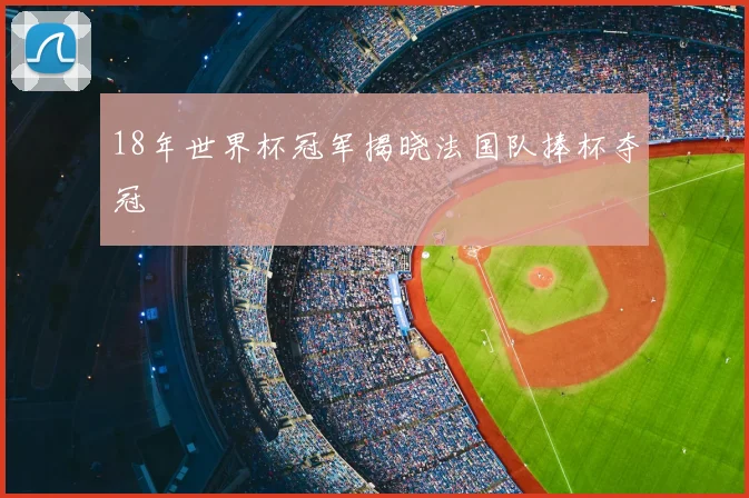 18年世界杯冠军揭晓法国队捧杯夺冠